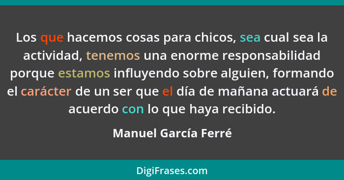 Los que hacemos cosas para chicos, sea cual sea la actividad, tenemos una enorme responsabilidad porque estamos influyendo sobre... - Manuel García Ferré