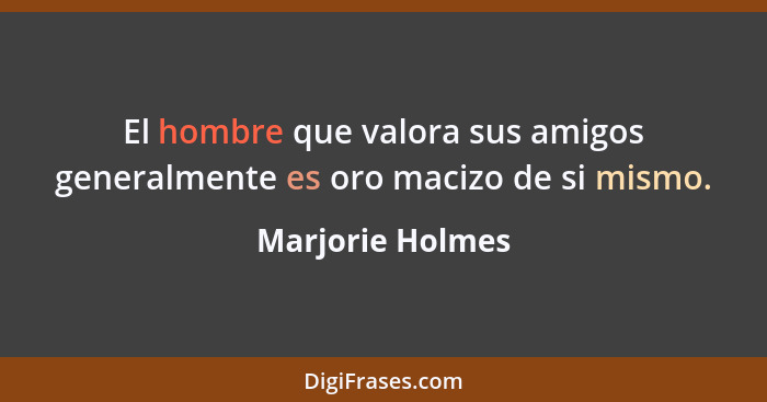 El hombre que valora sus amigos generalmente es oro macizo de si mismo.... - Marjorie Holmes