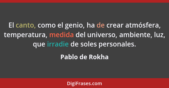 El canto, como el genio, ha de crear atmósfera, temperatura, medida del universo, ambiente, luz, que irradie de soles personales.... - Pablo de Rokha