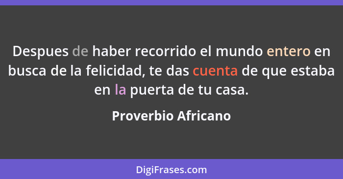 Despues de haber recorrido el mundo entero en busca de la felicidad, te das cuenta de que estaba en la puerta de tu casa.... - Proverbio Africano