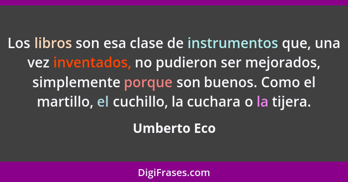 Los libros son esa clase de instrumentos que, una vez inventados, no pudieron ser mejorados, simplemente porque son buenos. Como el mart... - Umberto Eco