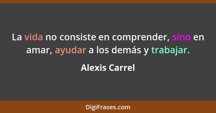 La vida no consiste en comprender, sino en amar, ayudar a los demás y trabajar.... - Alexis Carrel