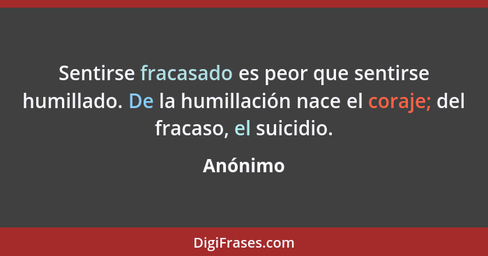 Sentirse fracasado es peor que sentirse humillado. De la humillación nace el coraje; del fracaso, el suicidio.... - Anónimo