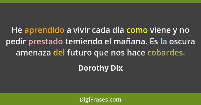 He aprendido a vivir cada día como viene y no pedir prestado temiendo el mañana. Es la oscura amenaza del futuro que nos hace cobardes.... - Dorothy Dix