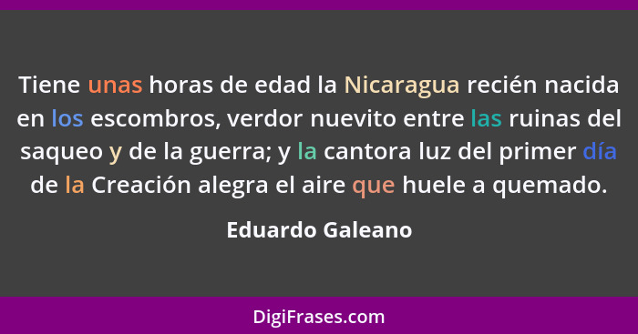 Tiene unas horas de edad la Nicaragua recién nacida en los escombros, verdor nuevito entre las ruinas del saqueo y de la guerra; y l... - Eduardo Galeano