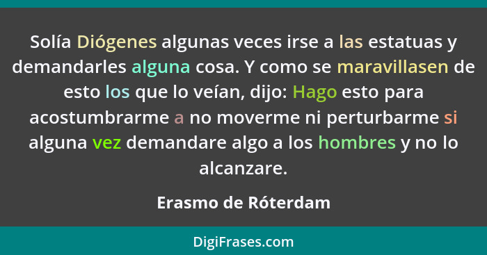 Solía Diógenes algunas veces irse a las estatuas y demandarles alguna cosa. Y como se maravillasen de esto los que lo veían, dijo... - Erasmo de Róterdam