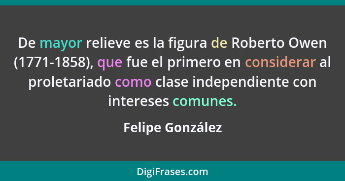 De mayor relieve es la figura de Roberto Owen (1771-1858), que fue el primero en considerar al proletariado como clase independiente... - Felipe González