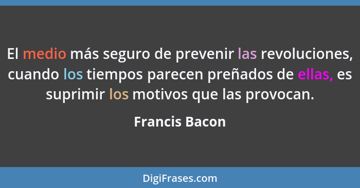 El medio más seguro de prevenir las revoluciones, cuando los tiempos parecen preñados de ellas, es suprimir los motivos que las provoc... - Francis Bacon