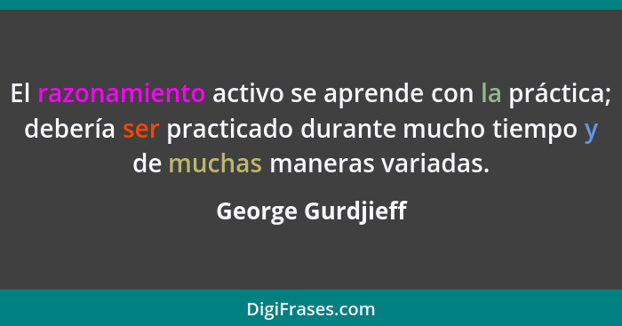 El razonamiento activo se aprende con la práctica; debería ser practicado durante mucho tiempo y de muchas maneras variadas.... - George Gurdjieff