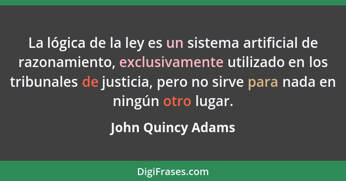 La lógica de la ley es un sistema artificial de razonamiento, exclusivamente utilizado en los tribunales de justicia, pero no sirv... - John Quincy Adams