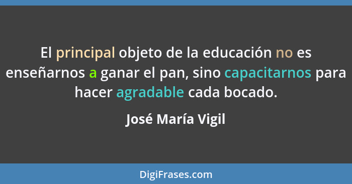 El principal objeto de la educación no es enseñarnos a ganar el pan, sino capacitarnos para hacer agradable cada bocado.... - José María Vigil