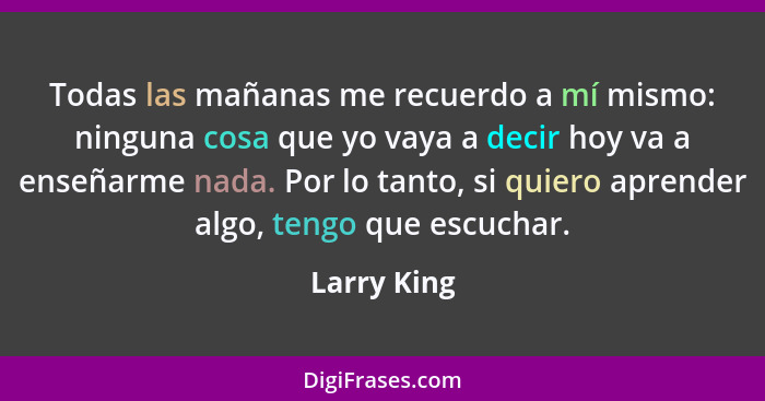 Todas las mañanas me recuerdo a mí mismo: ninguna cosa que yo vaya a decir hoy va a enseñarme nada. Por lo tanto, si quiero aprender algo... - Larry King