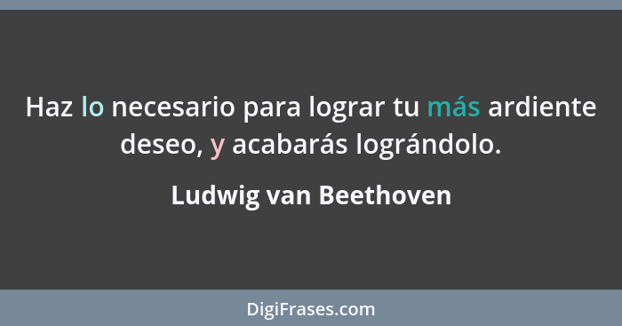 Haz lo necesario para lograr tu más ardiente deseo, y acabarás lográndolo.... - Ludwig van Beethoven