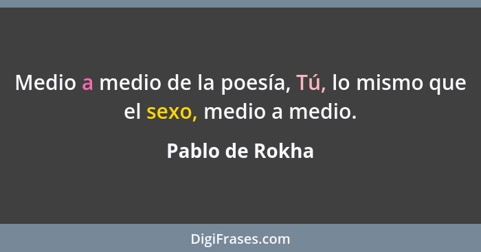 Medio a medio de la poesía, Tú, lo mismo que el sexo, medio a medio.... - Pablo de Rokha