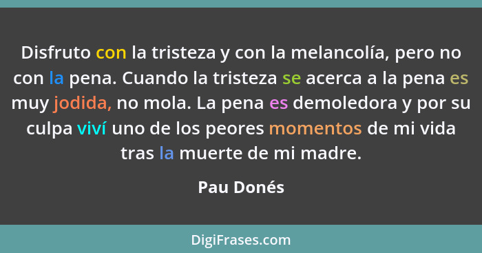 Disfruto con la tristeza y con la melancolía, pero no con la pena. Cuando la tristeza se acerca a la pena es muy jodida, no mola. La pena... - Pau Donés