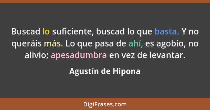 Buscad lo suficiente, buscad lo que basta. Y no queráis más. Lo que pasa de ahí, es agobio, no alivio; apesadumbra en vez de levan... - Agustín de Hipona