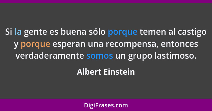 Si la gente es buena sólo porque temen al castigo y porque esperan una recompensa, entonces verdaderamente somos un grupo lastimoso.... - Albert Einstein