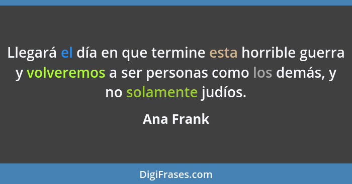 Llegará el día en que termine esta horrible guerra y volveremos a ser personas como los demás, y no solamente judíos.... - Ana Frank