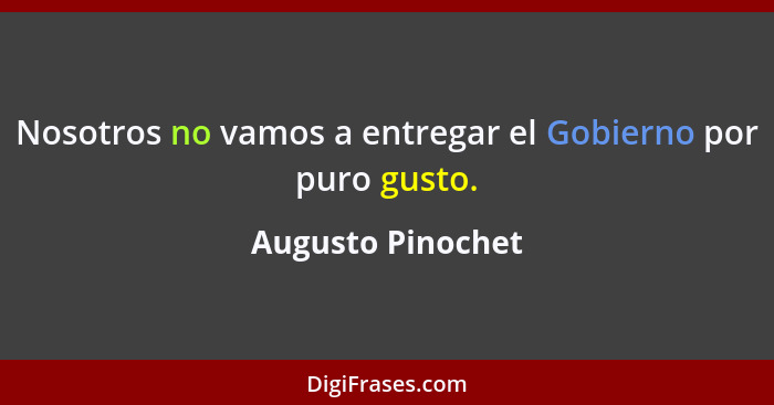 Nosotros no vamos a entregar el Gobierno por puro gusto.... - Augusto Pinochet