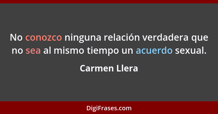 No conozco ninguna relación verdadera que no sea al mismo tiempo un acuerdo sexual.... - Carmen Llera