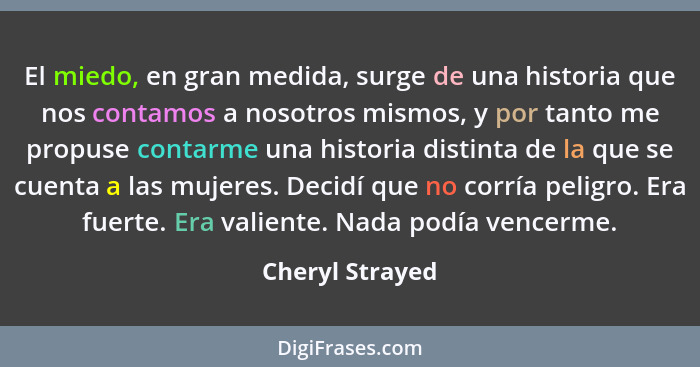 El miedo, en gran medida, surge de una historia que nos contamos a nosotros mismos, y por tanto me propuse contarme una historia dist... - Cheryl Strayed