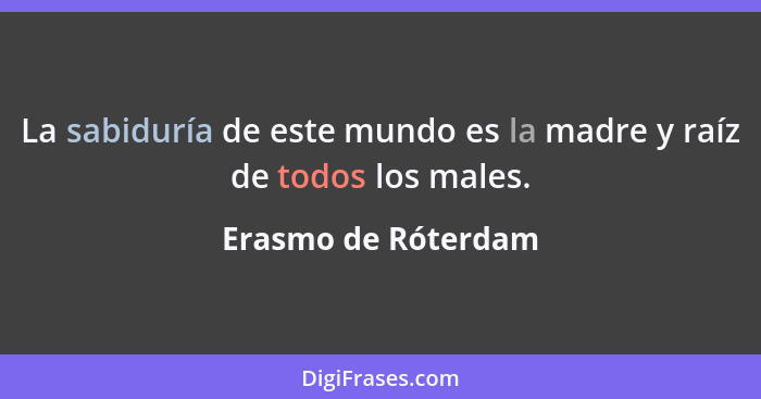 La sabiduría de este mundo es la madre y raíz de todos los males.... - Erasmo de Róterdam