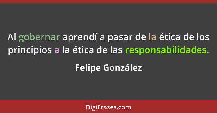 Al gobernar aprendí a pasar de la ética de los principios a la ética de las responsabilidades.... - Felipe González
