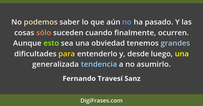 No podemos saber lo que aún no ha pasado. Y las cosas sólo suceden cuando finalmente, ocurren. Aunque esto sea una obviedad te... - Fernando Travesí Sanz