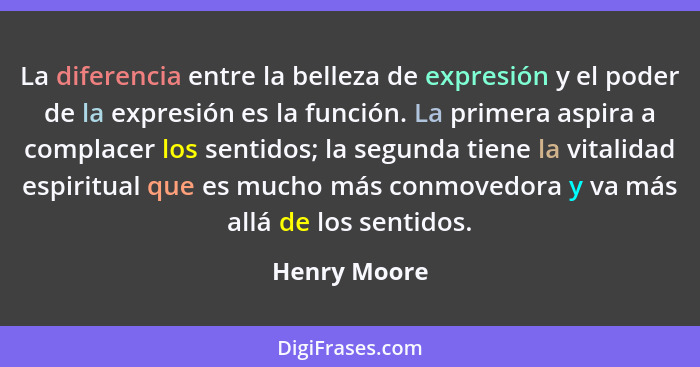 La diferencia entre la belleza de expresión y el poder de la expresión es la función. La primera aspira a complacer los sentidos; la seg... - Henry Moore