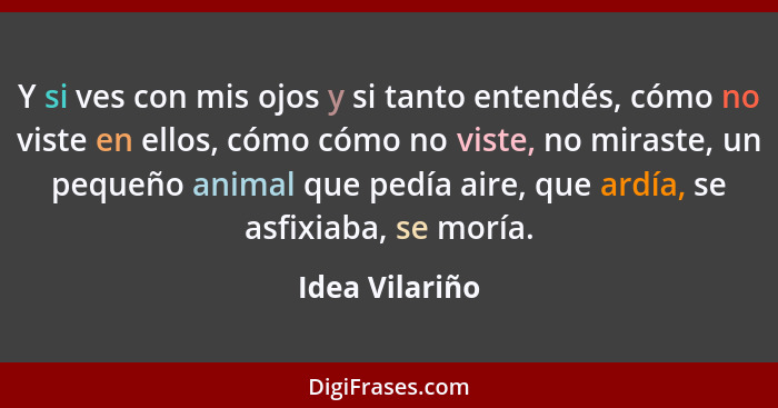 Y si ves con mis ojos y si tanto entendés, cómo no viste en ellos, cómo cómo no viste, no miraste, un pequeño animal que pedía aire, q... - Idea Vilariño