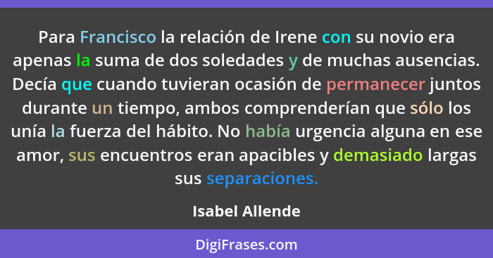 Para Francisco la relación de Irene con su novio era apenas la suma de dos soledades y de muchas ausencias. Decía que cuando tuvieran... - Isabel Allende