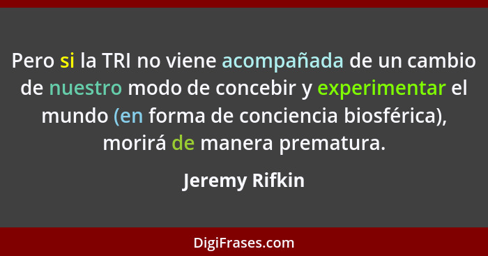 Pero si la TRI no viene acompañada de un cambio de nuestro modo de concebir y experimentar el mundo (en forma de conciencia biosférica... - Jeremy Rifkin