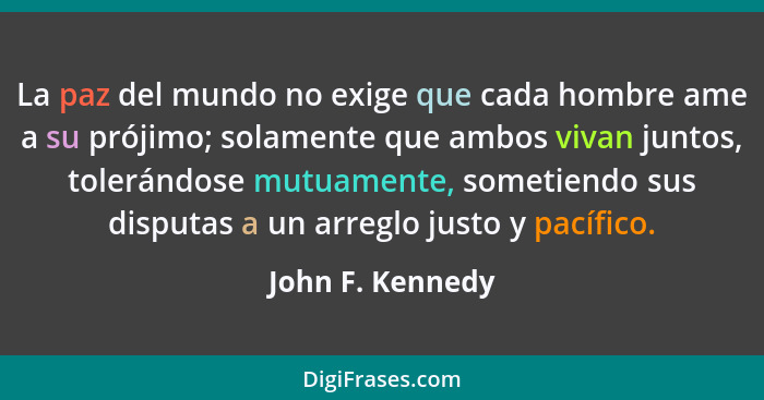 La paz del mundo no exige que cada hombre ame a su prójimo; solamente que ambos vivan juntos, tolerándose mutuamente, sometiendo sus... - John F. Kennedy