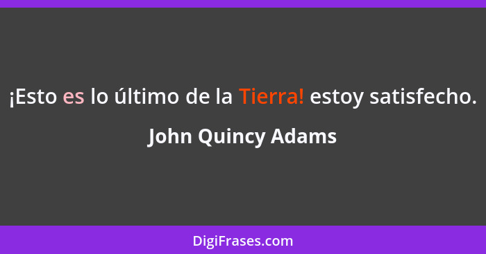 ¡Esto es lo último de la Tierra! estoy satisfecho.... - John Quincy Adams