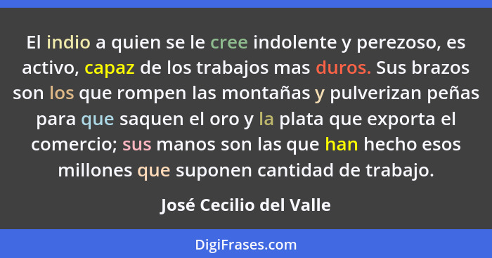 El indio a quien se le cree indolente y perezoso, es activo, capaz de los trabajos mas duros. Sus brazos son los que rompen l... - José Cecilio del Valle