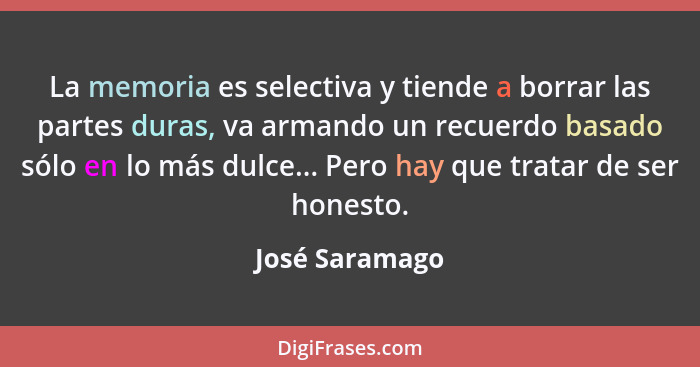 La memoria es selectiva y tiende a borrar las partes duras, va armando un recuerdo basado sólo en lo más dulce... Pero hay que tratar... - José Saramago