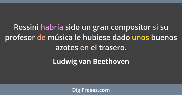 Rossini habría sido un gran compositor si su profesor de música le hubiese dado unos buenos azotes en el trasero.... - Ludwig van Beethoven