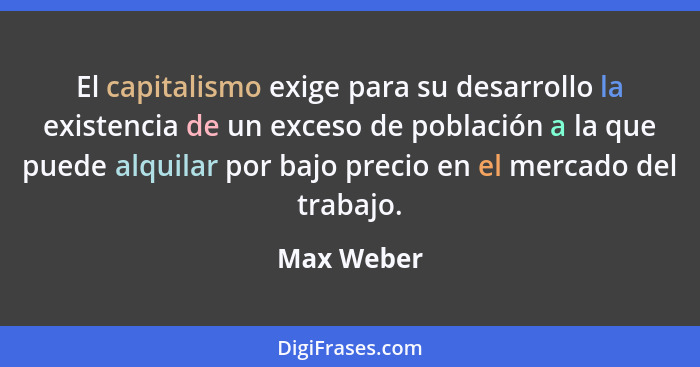 El capitalismo exige para su desarrollo la existencia de un exceso de población a la que puede alquilar por bajo precio en el mercado del... - Max Weber