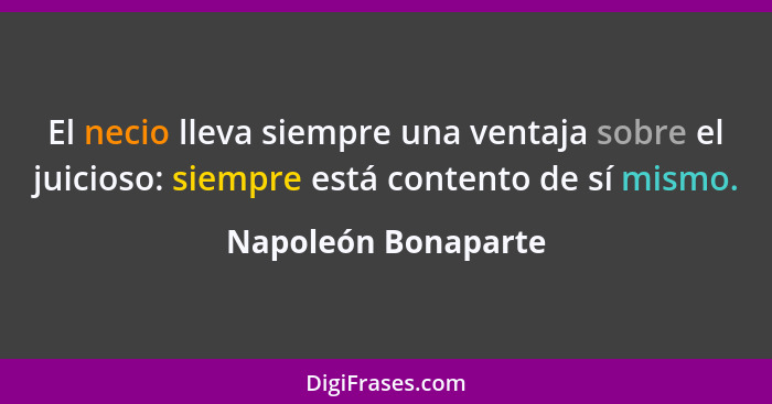 El necio lleva siempre una ventaja sobre el juicioso: siempre está contento de sí mismo.... - Napoleón Bonaparte
