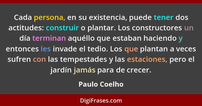 Cada persona, en su existencia, puede tener dos actitudes: construir o plantar. Los constructores un día terminan aquéllo que estaban h... - Paulo Coelho