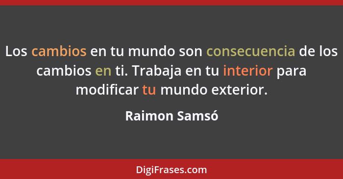 Los cambios en tu mundo son consecuencia de los cambios en ti. Trabaja en tu interior para modificar tu mundo exterior.... - Raimon Samsó