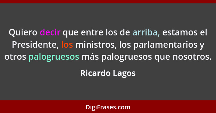 Quiero decir que entre los de arriba, estamos el Presidente, los ministros, los parlamentarios y otros palogruesos más palogruesos que... - Ricardo Lagos