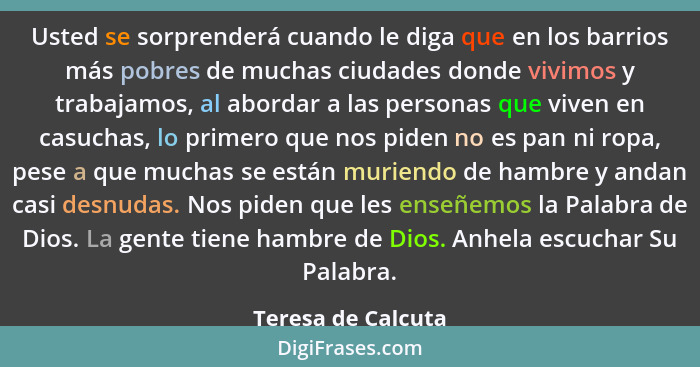 Usted se sorprenderá cuando le diga que en los barrios más pobres de muchas ciudades donde vivimos y trabajamos, al abordar a las... - Teresa de Calcuta