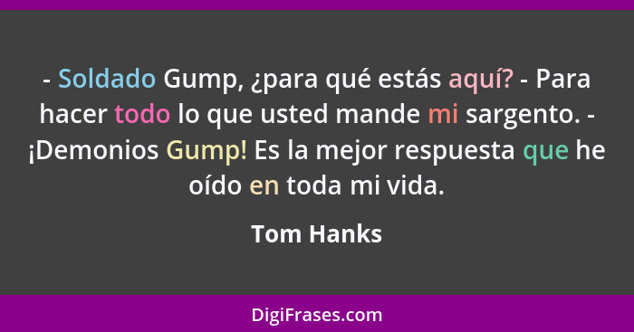 - Soldado Gump, ¿para qué estás aquí? - Para hacer todo lo que usted mande mi sargento. - ¡Demonios Gump! Es la mejor respuesta que he oíd... - Tom Hanks