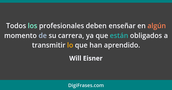 Todos los profesionales deben enseñar en algún momento de su carrera, ya que están obligados a transmitir lo que han aprendido.... - Will Eisner