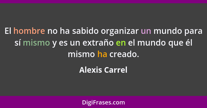 El hombre no ha sabido organizar un mundo para sí mismo y es un extraño en el mundo que él mismo ha creado.... - Alexis Carrel