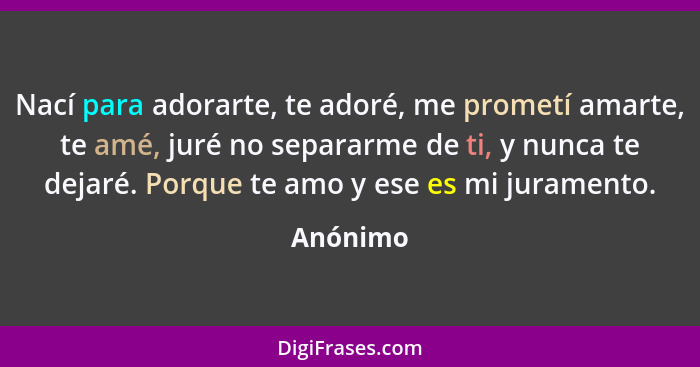 Nací para adorarte, te adoré, me prometí amarte, te amé, juré no separarme de ti, y nunca te dejaré. Porque te amo y ese es mi juramento.... - Anónimo