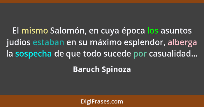 El mismo Salomón, en cuya época los asuntos judíos estaban en su máximo esplendor, alberga la sospecha de que todo sucede por casuali... - Baruch Spinoza