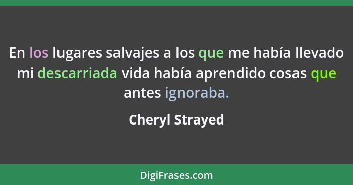 En los lugares salvajes a los que me había llevado mi descarriada vida había aprendido cosas que antes ignoraba.... - Cheryl Strayed