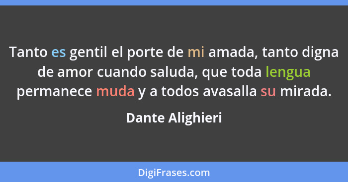 Tanto es gentil el porte de mi amada, tanto digna de amor cuando saluda, que toda lengua permanece muda y a todos avasalla su mirada... - Dante Alighieri